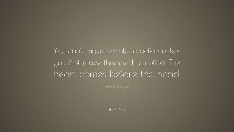 John C. Maxwell Quote: “You can’t move people to action unless you first move them with emotion. The heart comes before the head.”