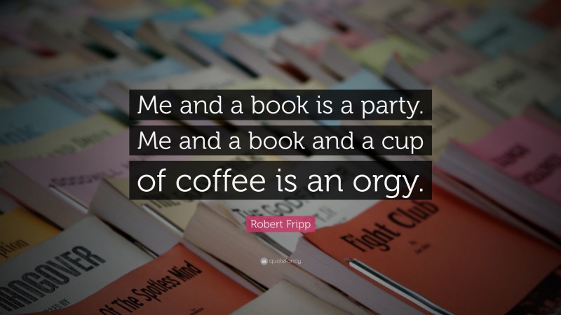 Robert Fripp Quote: “Me and a book is a party. Me and a book and a cup of coffee is an orgy.”