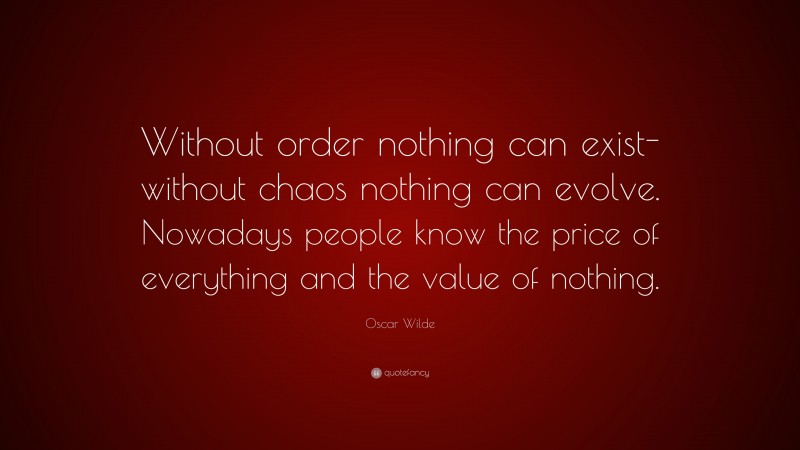 Oscar Wilde Quote: “Without order nothing can exist-without chaos nothing can evolve. Nowadays people know the price of everything and the value of nothing.”