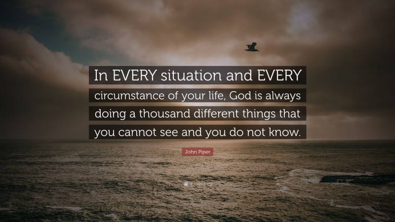 John Piper Quote: “In EVERY situation and EVERY circumstance of your life, God is always doing a thousand different things that you cannot see and you do not know.”