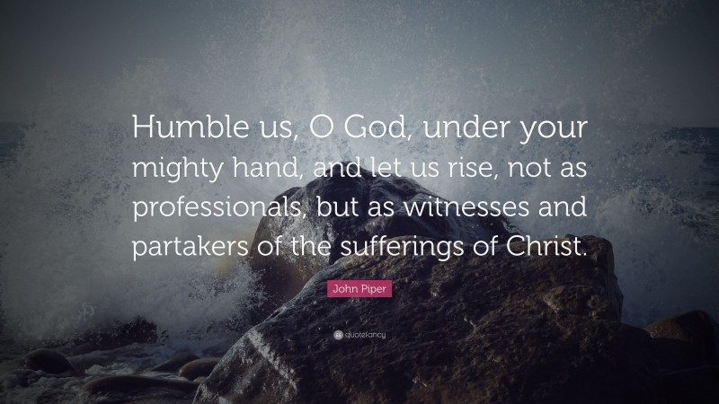 John Piper Quote: “Humble us, O God, under your mighty hand, and let us rise, not as professionals, but as witnesses and partakers of the sufferings of Christ.”