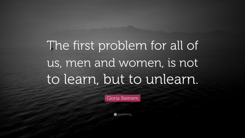 Gloria Steinem Quote: “The first problem for all of us, men and women, is not to learn, but to unlearn.”