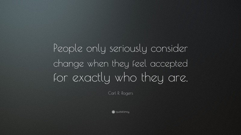 Carl R. Rogers Quote: “People only seriously consider change when they feel accepted for exactly who they are.”