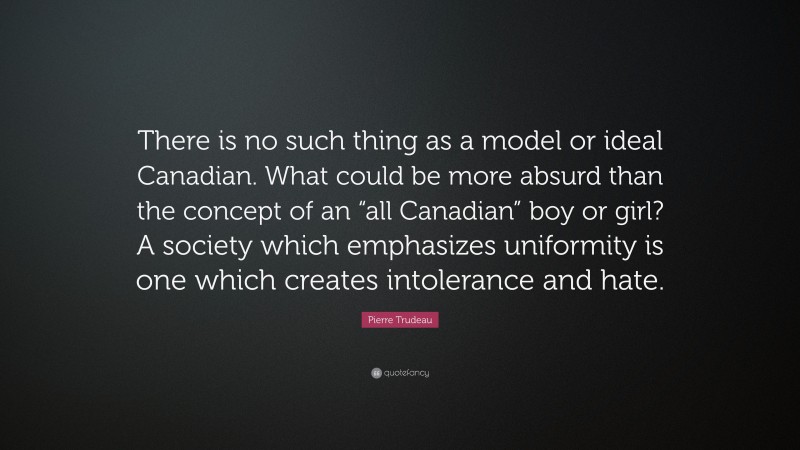 Pierre Trudeau Quote: “There is no such thing as a model or ideal Canadian. What could be more absurd than the concept of an “all Canadian” boy or girl? A society which emphasizes uniformity is one which creates intolerance and hate.”