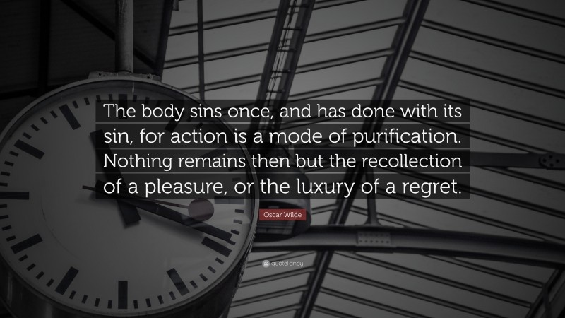 Oscar Wilde Quote: “The body sins once, and has done with its sin, for action is a mode of purification. Nothing remains then but the recollection of a pleasure, or the luxury of a regret.”