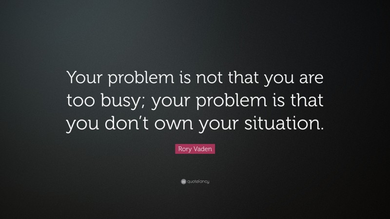 Rory Vaden Quote: “Your problem is not that you are too busy; your problem is that you don’t own your situation.”