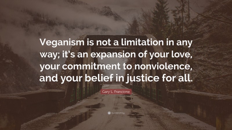 Gary L. Francione Quote: “Veganism is not a limitation in any way; it’s an expansion of your love, your commitment to nonviolence, and your belief in justice for all.”