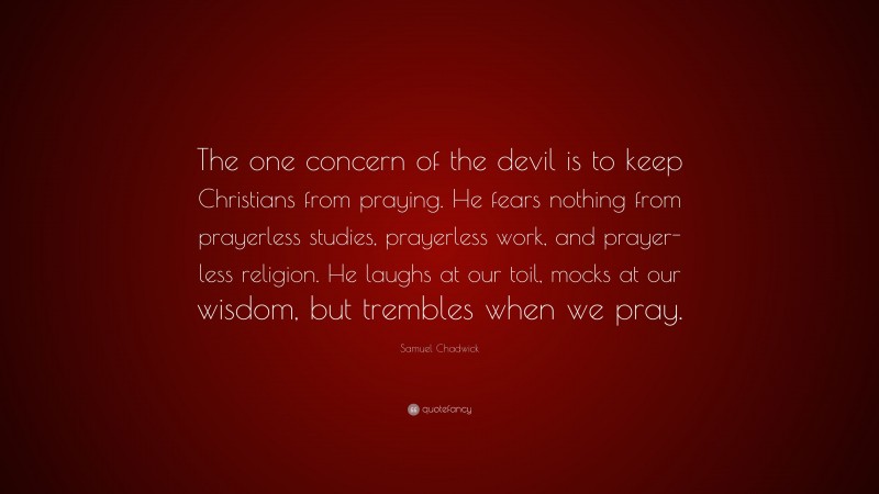Samuel Chadwick Quote: “The one concern of the devil is to keep Christians from praying. He fears nothing from prayerless studies, prayerless work, and prayer-less religion. He laughs at our toil, mocks at our wisdom, but trembles when we pray.”
