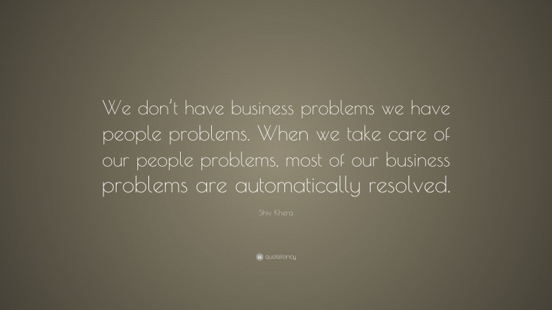Shiv Khera Quote: “We don’t have business problems we have people problems. When we take care of our people problems, most of our business problems are automatically resolved.”