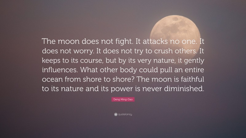 Deng Ming-Dao Quote: “The moon does not fight. It attacks no one. It does not worry. It does not try to crush others. It keeps to its course, but by its very nature, it gently influences. What other body could pull an entire ocean from shore to shore? The moon is faithful to its nature and its power is never diminished.”