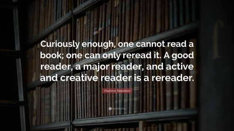 Vladimir Nabokov Quote: “Curiously enough, one cannot read a book; one can only reread it. A good reader, a major reader, and active and creative reader is a rereader.”