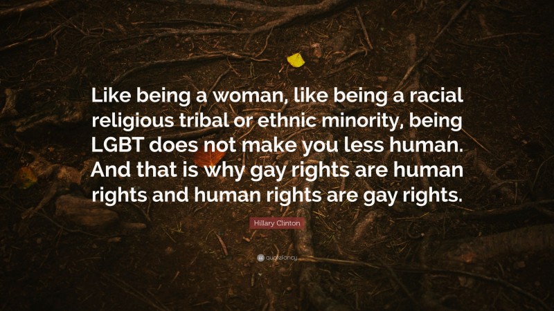 Hillary Clinton Quote: “Like being a woman, like being a racial religious tribal or ethnic minority, being LGBT does not make you less human. And that is why gay rights are human rights and human rights are gay rights.”