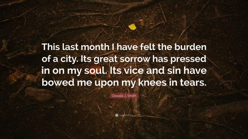 Oswald J. Smith Quote: “This last month I have felt the burden of a city. Its great sorrow has pressed in on my soul. Its vice and sin have bowed me upon my knees in tears.”
