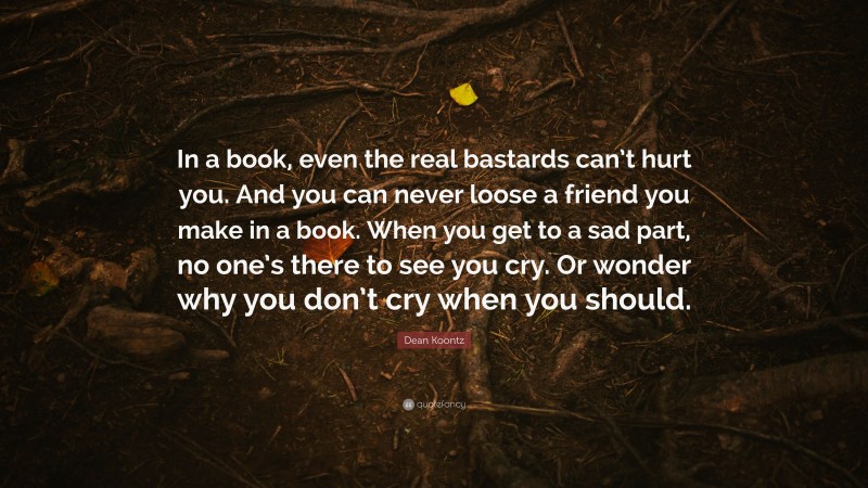 Dean Koontz Quote: “In a book, even the real bastards can’t hurt you. And you can never loose a friend you make in a book. When you get to a sad part, no one’s there to see you cry. Or wonder why you don’t cry when you should.”