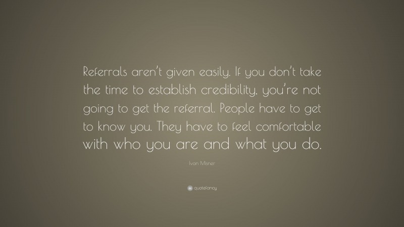Ivan Misner Quote: “Referrals aren’t given easily. If you don’t take the time to establish credibility, you’re not going to get the referral. People have to get to know you. They have to feel comfortable with who you are and what you do.”