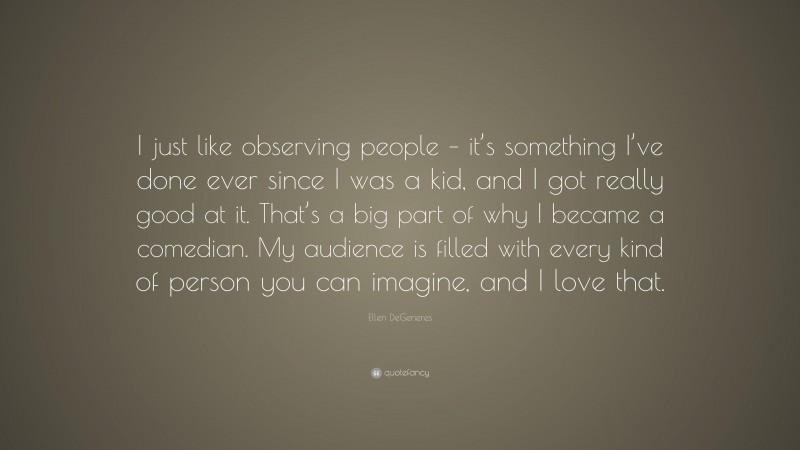 Ellen DeGeneres Quote: “I just like observing people – it’s something I’ve done ever since I was a kid, and I got really good at it. That’s a big part of why I became a comedian. My audience is filled with every kind of person you can imagine, and I love that.”