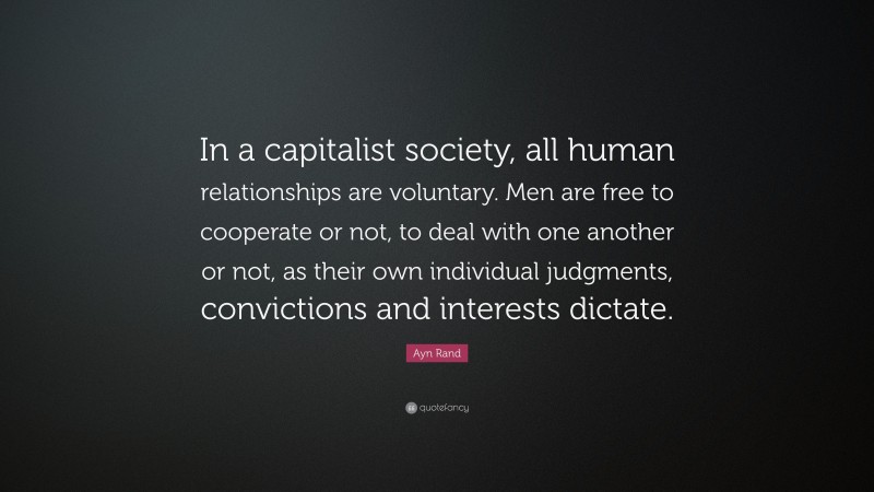 Ayn Rand Quote: “In a capitalist society, all human relationships are voluntary. Men are free to cooperate or not, to deal with one another or not, as their own individual judgments, convictions and interests dictate.”