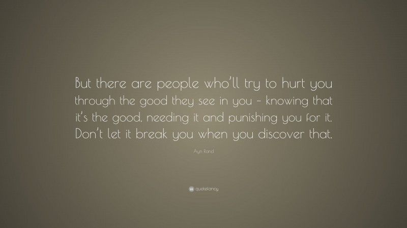 Ayn Rand Quote: “But there are people who’ll try to hurt you through the good they see in you – knowing that it’s the good, needing it and punishing you for it. Don’t let it break you when you discover that.”