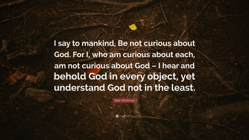 Walt Whitman Quote: “I say to mankind, Be not curious about God. For I, who am curious about each, am not curious about God – I hear and behold God in every object, yet understand God not in the least.”