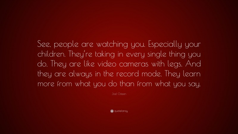 Joel Osteen Quote: “See, people are watching you. Especially your children. They’re taking in every single thing you do. They are like video cameras with legs. And they are always in the record mode. They learn more from what you do than from what you say.”