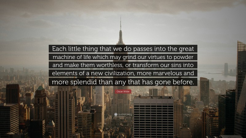 Oscar Wilde Quote: “Each little thing that we do passes into the great machine of life which may grind our virtues to powder and make them worthless, or transform our sins into elements of a new civilization, more marvelous and more splendid than any that has gone before.”