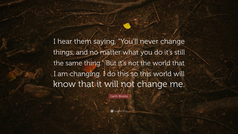 Garth Brooks Quote: “I hear them saying, “You’ll never change things, and no matter what you do it’s still the same thing.” But it’s not the world that I am changing. I do this so this world will know that it will not change me.”