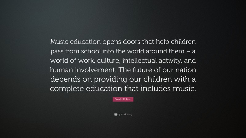 Gerald R. Ford Quote: “Music education opens doors that help children pass from school into the world around them – a world of work, culture, intellectual activity, and human involvement. The future of our nation depends on providing our children with a complete education that includes music.”