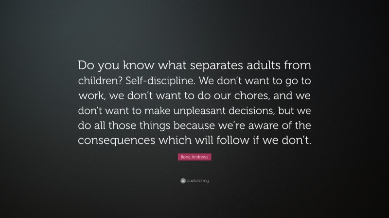 Ilona Andrews Quote: “Do you know what separates adults from children? Self-discipline. We don’t want to go to work, we don’t want to do our chores, and we don’t want to make unpleasant decisions, but we do all those things because we’re aware of the consequences which will follow if we don’t.”