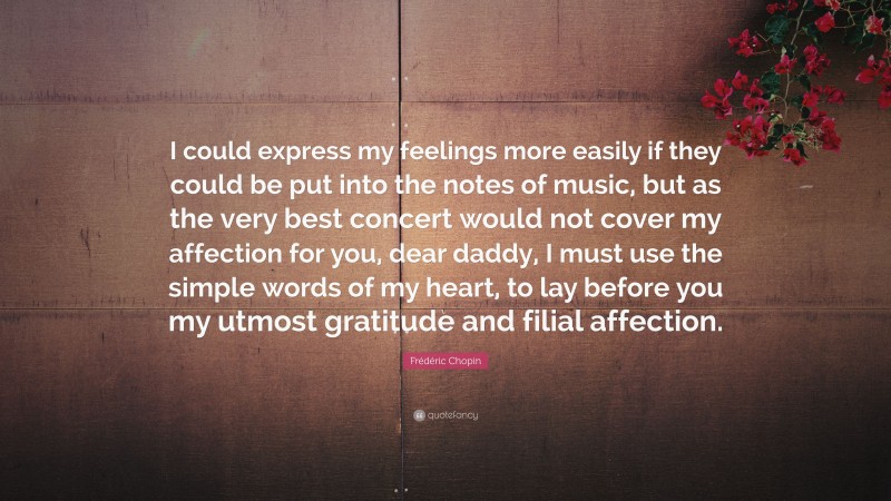 Frédéric Chopin Quote: “I could express my feelings more easily if they could be put into the notes of music, but as the very best concert would not cover my affection for you, dear daddy, I must use the simple words of my heart, to lay before you my utmost gratitude and filial affection.”