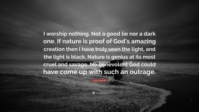 Gary Numan Quote: “I worship nothing. Not a good lie nor a dark one. If nature is proof of God’s amazing creation then I have truly seen the light, and the light is black. Nature is genius at its most cruel and savage. No benevolent God could have come up with such an outrage.”