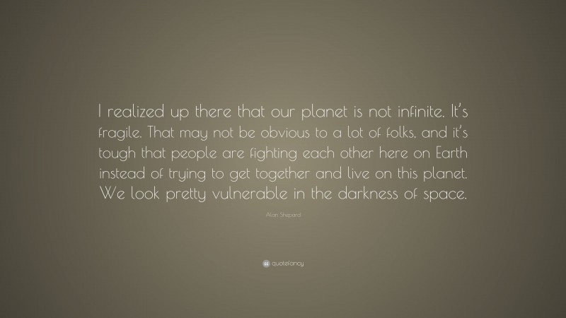 Alan Shepard Quote: “I realized up there that our planet is not infinite. It’s fragile. That may not be obvious to a lot of folks, and it’s tough that people are fighting each other here on Earth instead of trying to get together and live on this planet. We look pretty vulnerable in the darkness of space.”