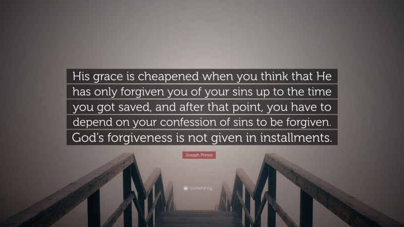 Joseph Prince Quote: “His grace is cheapened when you think that He has only forgiven you of your sins up to the time you got saved, and after that point, you have to depend on your confession of sins to be forgiven. God’s forgiveness is not given in installments.”