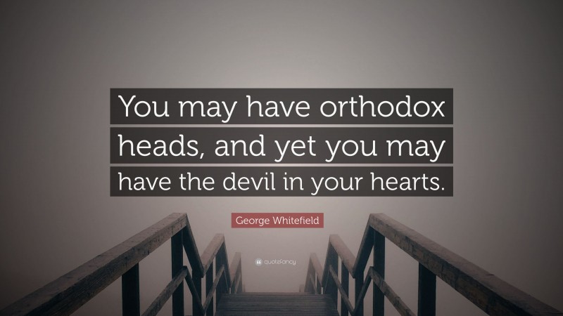 George Whitefield Quote: “You may have orthodox heads, and yet you may have the devil in your hearts.”