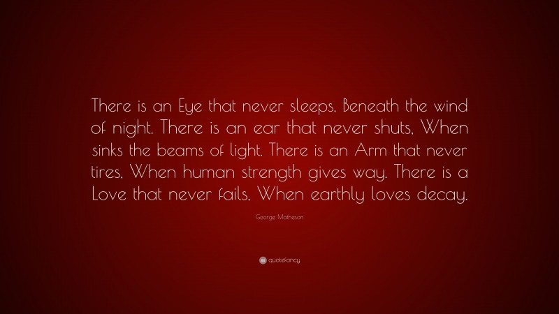 George Matheson Quote: “There is an Eye that never sleeps, Beneath the wind of night. There is an ear that never shuts, When sinks the beams of light. There is an Arm that never tires, When human strength gives way. There is a Love that never fails, When earthly loves decay.”