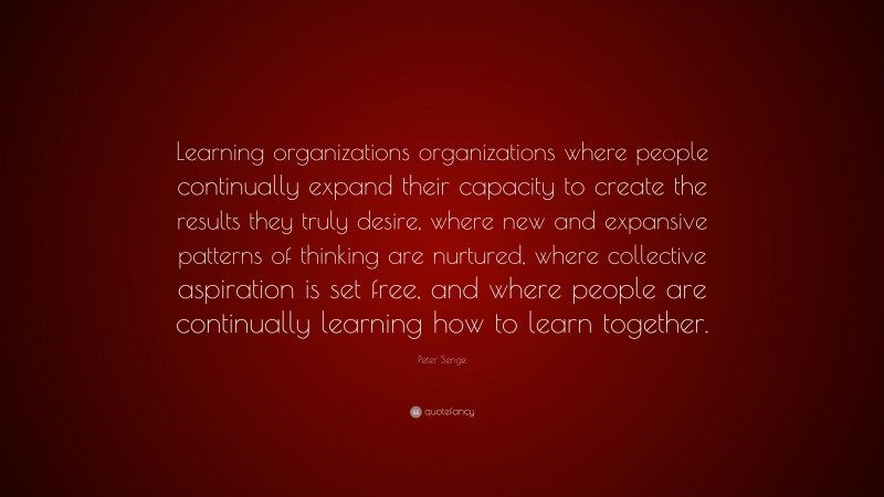 Peter Senge Quote: “Learning organizations organizations where people continually expand their capacity to create the results they truly desire, where new and expansive patterns of thinking are nurtured, where collective aspiration is set free, and where people are continually learning how to learn together.”