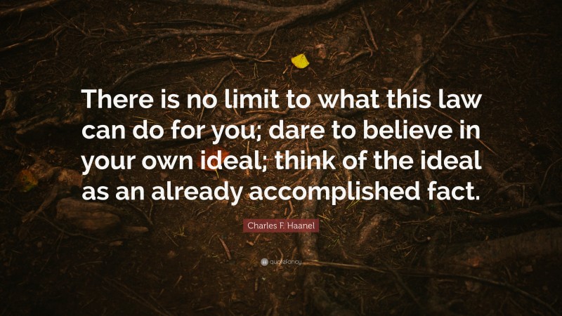 Charles F. Haanel Quote: “There is no limit to what this law can do for you; dare to believe in your own ideal; think of the ideal as an already accomplished fact.”