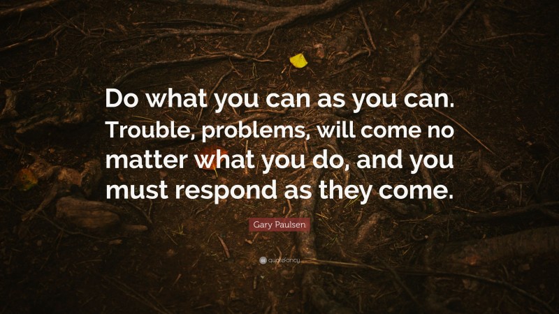 Gary Paulsen Quote: “Do what you can as you can. Trouble, problems, will come no matter what you do, and you must respond as they come.”