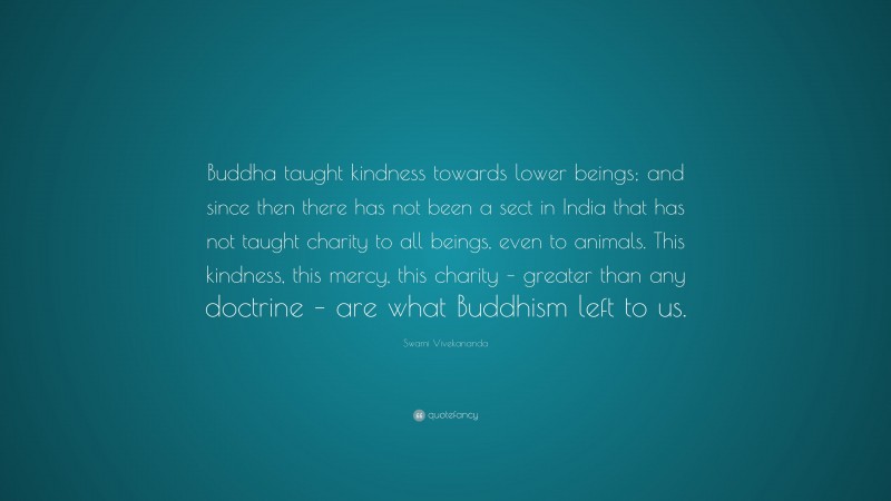 Swami Vivekananda Quote: “Buddha taught kindness towards lower beings; and since then there has not been a sect in India that has not taught charity to all beings, even to animals. This kindness, this mercy, this charity – greater than any doctrine – are what Buddhism left to us.”