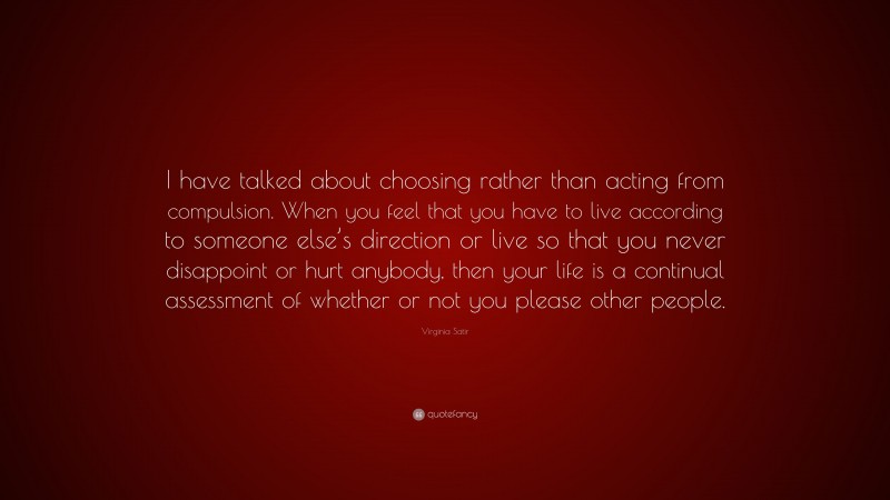 Virginia Satir Quote: “I have talked about choosing rather than acting from compulsion. When you feel that you have to live according to someone else’s direction or live so that you never disappoint or hurt anybody, then your life is a continual assessment of whether or not you please other people.”