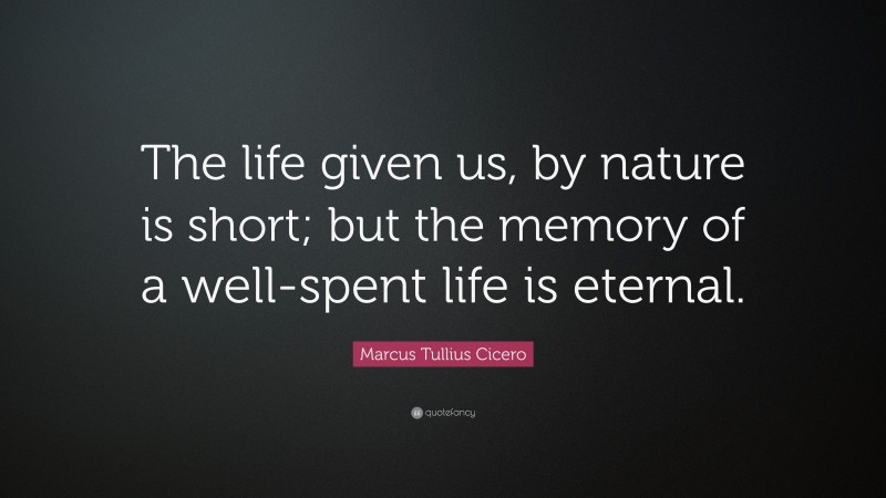 Marcus Tullius Cicero Quote: “The life given us, by nature is short; but the memory of a well-spent life is eternal.”