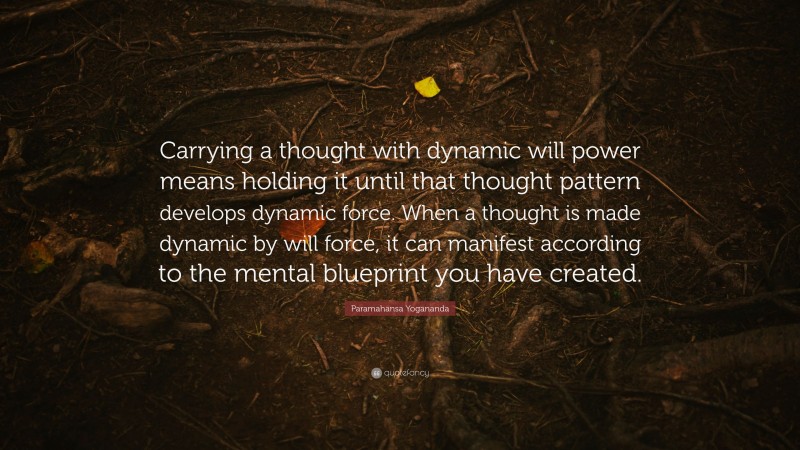 Paramahansa Yogananda Quote: “Carrying a thought with dynamic will power means holding it until that thought pattern develops dynamic force. When a thought is made dynamic by will force, it can manifest according to the mental blueprint you have created.”