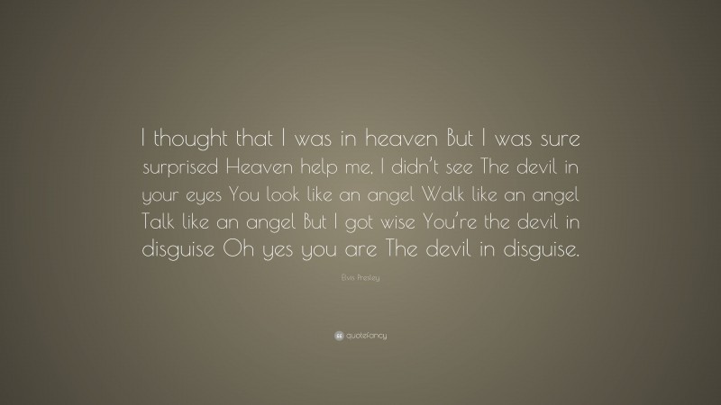 Elvis Presley Quote: “I thought that I was in heaven But I was sure surprised Heaven help me, I didn’t see The devil in your eyes You look like an angel Walk like an angel Talk like an angel But I got wise You’re the devil in disguise Oh yes you are The devil in disguise.”