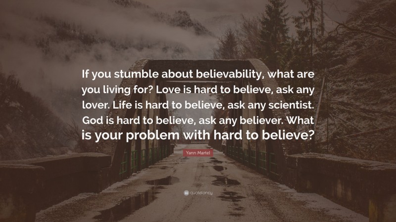 Yann Martel Quote: “If you stumble about believability, what are you living for? Love is hard to believe, ask any lover. Life is hard to believe, ask any scientist. God is hard to believe, ask any believer. What is your problem with hard to believe?”