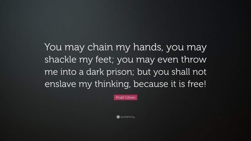Khalil Gibran Quote: “You may chain my hands, you may shackle my feet; you may even throw me into a dark prison; but you shall not enslave my thinking, because it is free!”
