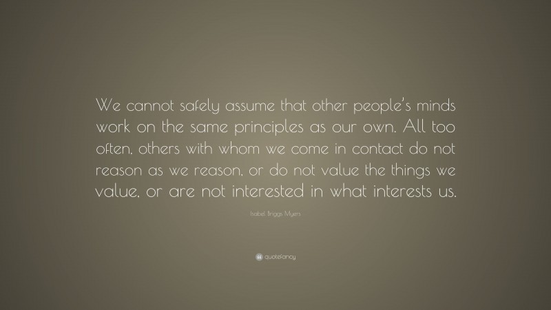 Isabel Briggs Myers Quote: “We cannot safely assume that other people’s minds work on the same principles as our own. All too often, others with whom we come in contact do not reason as we reason, or do not value the things we value, or are not interested in what interests us.”