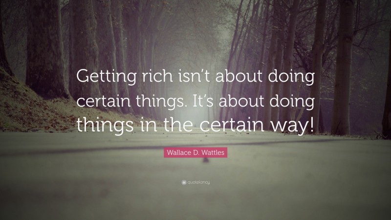 Wallace D. Wattles Quote: “Getting rich isn’t about doing certain things. It’s about doing things in the certain way!”