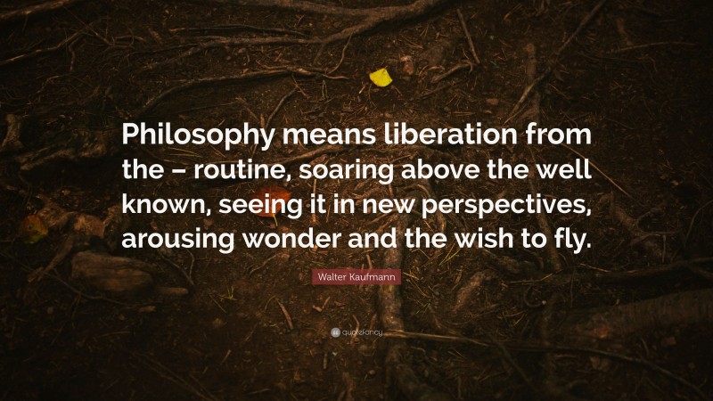 Walter Kaufmann Quote: “Philosophy means liberation from the – routine, soaring above the well known, seeing it in new perspectives, arousing wonder and the wish to fly.”