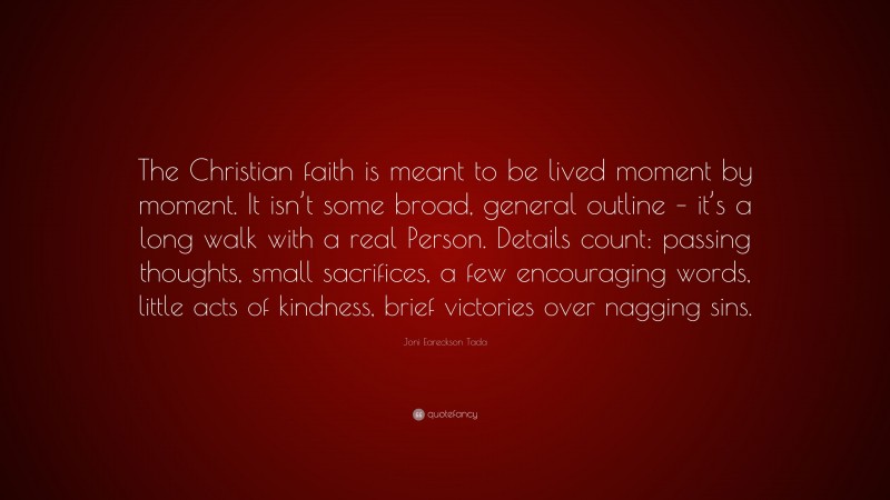 Joni Eareckson Tada Quote: “The Christian faith is meant to be lived moment by moment. It isn’t some broad, general outline – it’s a long walk with a real Person. Details count: passing thoughts, small sacrifices, a few encouraging words, little acts of kindness, brief victories over nagging sins.”