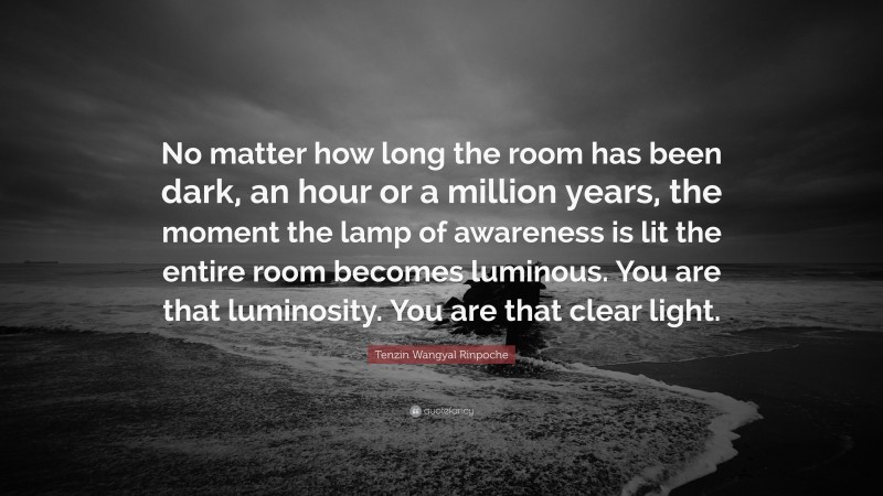 Tenzin Wangyal Rinpoche Quote: “No matter how long the room has been dark, an hour or a million years, the moment the lamp of awareness is lit the entire room becomes luminous. You are that luminosity. You are that clear light.”