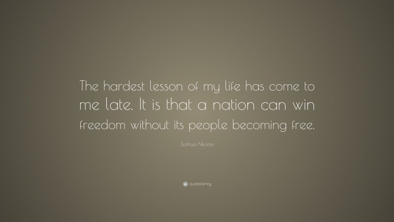 Joshua Nkomo Quote: “The hardest lesson of my life has come to me late. It is that a nation can win freedom without its people becoming free.”